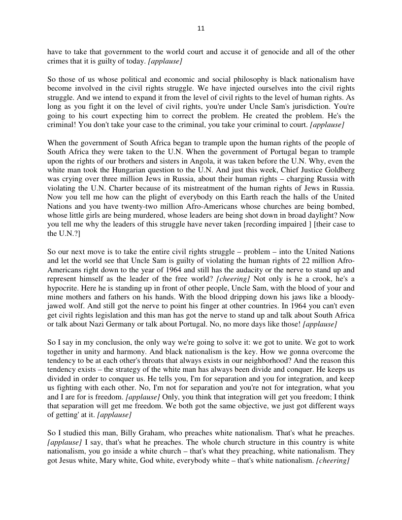 11  have 1o take that government to the world court and accuse it of genocide and all of the other crimes that it is guilty of today. [applause]  So those of us whose political and economic and social philosophy is black nationalism have become involved in the civil rights struggle. We have injected ourselves into the civil rights struggle. And we intend to expand it from the level of civil rights to the level of human rights. As long as you fight it on the level of civil rights. you’re under Uncle Sam’s jurisdiction. You’re going 10 his court expecting him to correct the problem. He created the problem. He’s the criminal! You don’t take your case to the criminal, you take your criminal to court. [applause]  When the government of South Africa began to trample upon the human rights of the people of South Africa they were taken to the U.N. When the government of Portugal began to trample upon the rights of our brothers and sisters in Angola, it was taken before the U.N. Why, even the white man took the Hungarian question to the U.N. And just this week, Chief Justice Goldberg was crying over three million Jews in Russia, about their human rights — charging Russia with violating the UN. Charter because of its mistreatment of the human rights of Jews in Russia. Now you tell me how can the plight of everybody on this Earth reach the halls of the United Nations and you have twenty-two million Afro-Americans whose churches are being bombed, whose little girls are being murdered, whose leaders are being shot down in broad daylight? Now you tell me why the leaders of this struggle have never taken [recording impaired ] [their case to the UN.2)  So our next move is 1o take the entire civil rights struggle — problem — into the United Nations and let the world see that Uncle Sam is guilty of violating the human rights of 22 million Afro- Americans right down to the year of 1964 and still has the audacity or the nerve to stand up and represent himself as the leader of the free world? [cheering] Not only is he a crook, he’s a hypocrite. Here he is standing up in front of other people, Uncle Sam, with the blood of your and mine mothers and fathers on his hands. With the blood dripping down his jaws like a bloody- jawed wolf. And still got the nerve to point his finger at other countries. In 1964 you can’t even get civil rights legislation and this man has got the nerve to stand up and talk about South Africa or talk about Nazi Germany or talk about Portugal. No, no more days like those! [applause]  So I’say in my conclusion, the only way we’re going to solve it: we got to unite, We got to work together in unity and harmony. And black nationalism is the key. How we gonna overcome the tendency to be at each other’s throats that always exists in our neighborhood? And the reason this tendency exists — the strategy of the white man has always been divide and conquer. He keeps us divided in order to conquer us. He tells you, I’m for separation and you for integration, and keep us fighting with each other. No, I’m not for separation and you’re not for integration, what you and T are for is freedom. [applause] Only, you think that integration will get you freedoms I think that separation will get me freedom. We both got the same objective, we just got different ways of getting at it. [applause]  So I studied this man, Billy Graham, who preaches white nationalism. That’s what he preaches. [applause] T say, that’s what he preaches. The whole church structure in this country is white nationalism, you go inside a white church — that’s what they preaching, white nationalism. They got Jesus white, Mary white, God white, everybody white — that’s white nationalism. [cheering]  